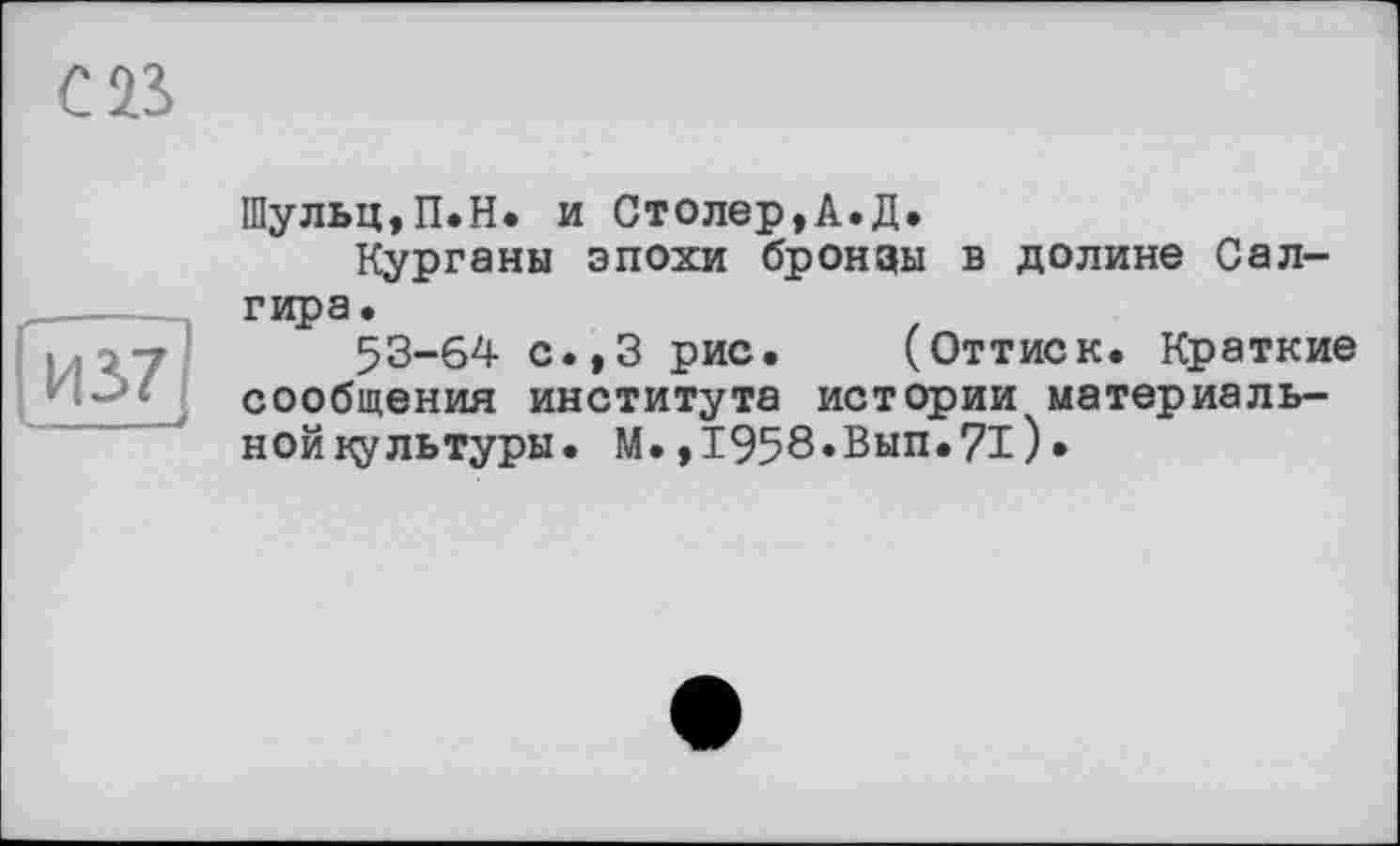 ﻿ІЙ37]
Шульц,П.Н. и Столер,А.Д.
Курганы эпохи бронзы в долине Сал-гира.
53-64 с.,3 рис. (Оттиск. Краткие сообщения института истории материаль-нойкультуры. М.,1958»Вып»71).